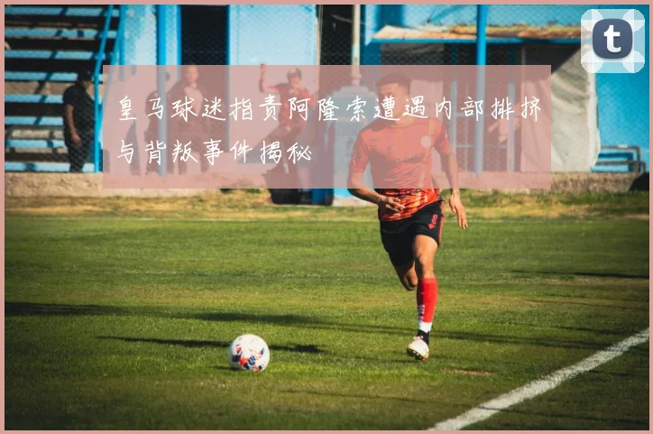 皇马球迷指责阿隆索遭遇内部排挤与背叛事件揭秘