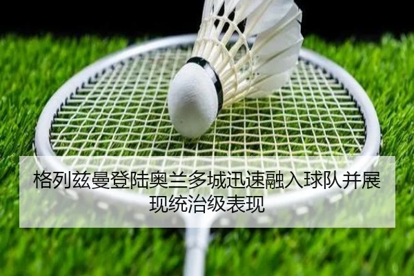 格列兹曼登陆奥兰多城迅速融入球队并展现统治级表现（milan）