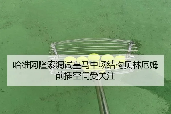 哈维阿隆索调试皇马中场结构贝林厄姆前插空间受关注(milan)